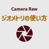 Camera Rawのジオメトリ（旧レンズ補正 変形）の使い方を徹底解説！